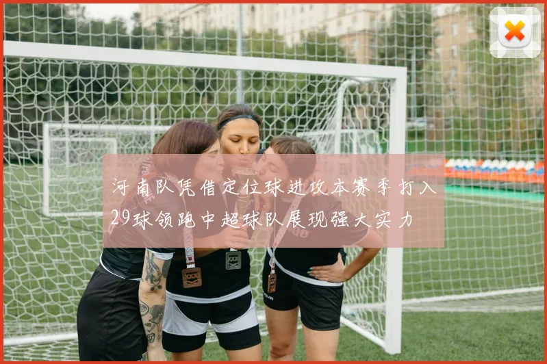 河南队凭借定位球进攻本赛季打入29球领跑中超球队展现强大实力