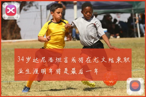 34岁达尼洛坦言或将在尤文结束职业生涯明年将是最后一年