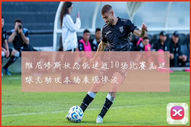 维尼修斯状态低迷近10场比赛无进球无助攻本场表现惨淡