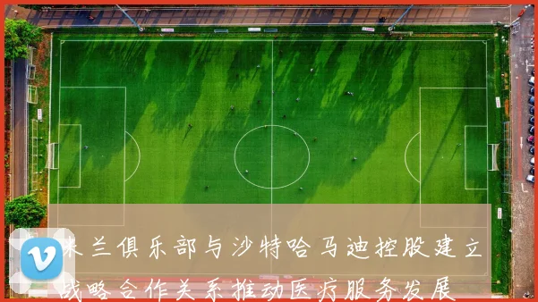 米兰俱乐部与沙特哈马迪控股建立战略合作关系推动医疗服务发展