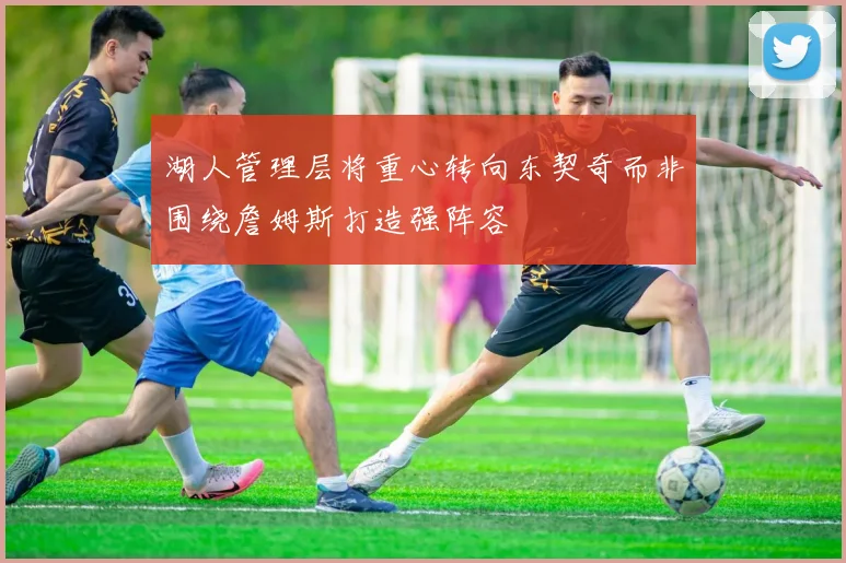湖人管理层将重心转向东契奇而非围绕詹姆斯打造强阵容