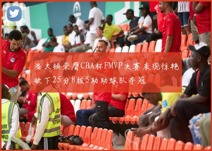 洛夫顿荣膺CBA杯FMVP决赛表现惊艳砍下25分8板5助助球队夺冠