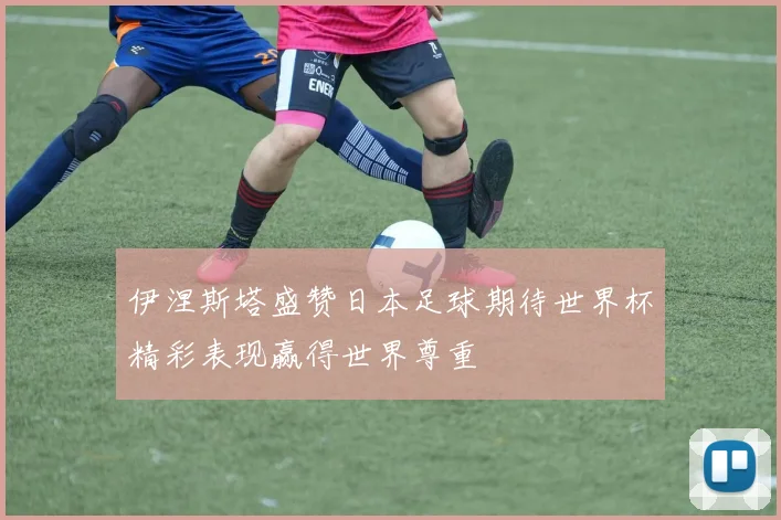 伊涅斯塔盛赞日本足球期待世界杯精彩表现赢得世界尊重