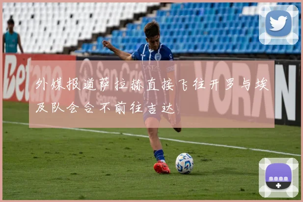 外媒报道萨拉赫直接飞往开罗与埃及队会合不前往吉达