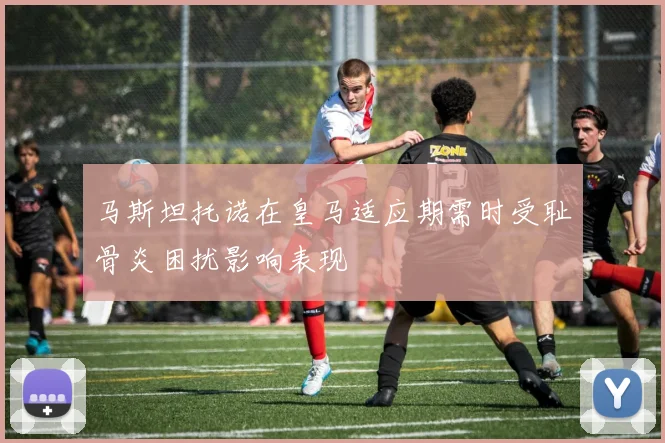 马斯坦托诺在皇马适应期需时受耻骨炎困扰影响表现