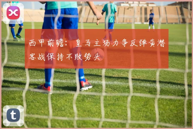 西甲前瞻：皇马主场力争反弹黄潜客战保持不败势头