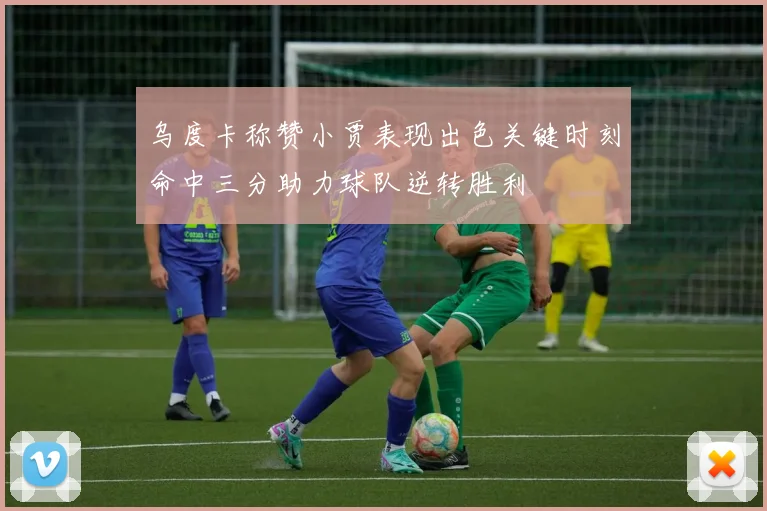 乌度卡称赞小贾表现出色关键时刻命中三分助力球队逆转胜利