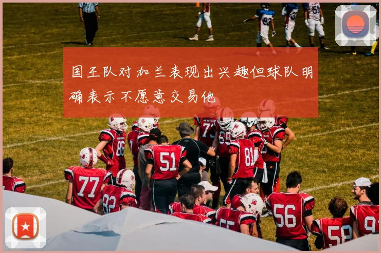 国王队对加兰表现出兴趣但球队明确表示不愿意交易他