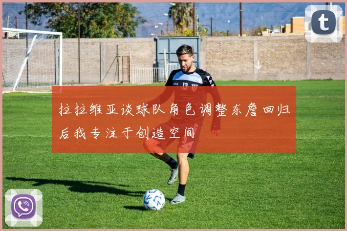 拉拉维亚谈球队角色调整东詹回归后我专注于创造空间