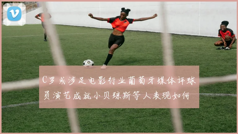 C罗或涉足电影行业葡萄牙媒体评球员演艺成就小贝琼斯等人表现如何