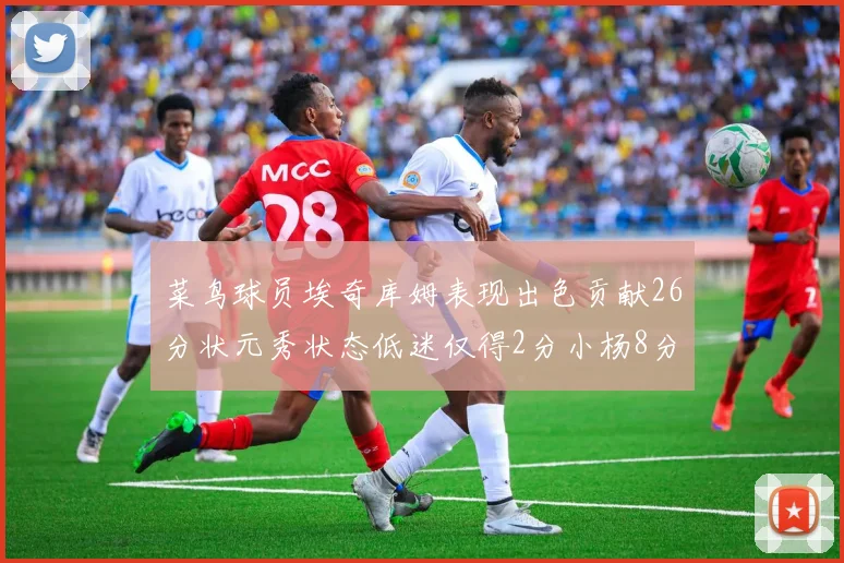 菜鸟球员埃奇库姆表现出色贡献26分状元秀状态低迷仅得2分小杨8分钟未能得分