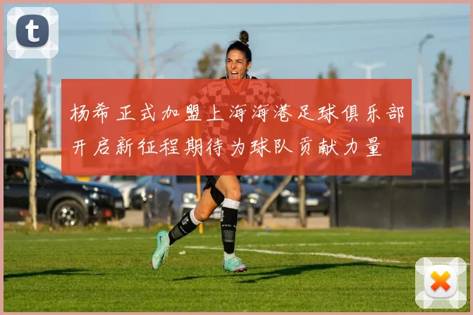 杨希正式加盟上海海港足球俱乐部开启新征程期待为球队贡献力量