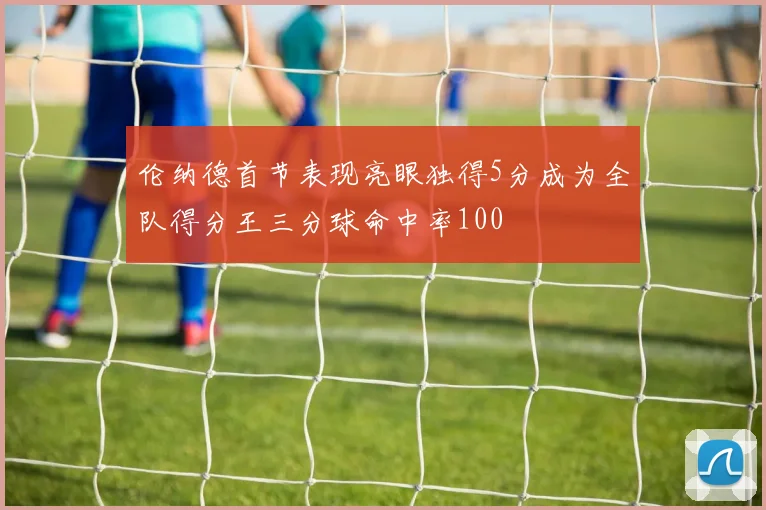 伦纳德首节表现亮眼独得5分成为全队得分王三分球命中率100