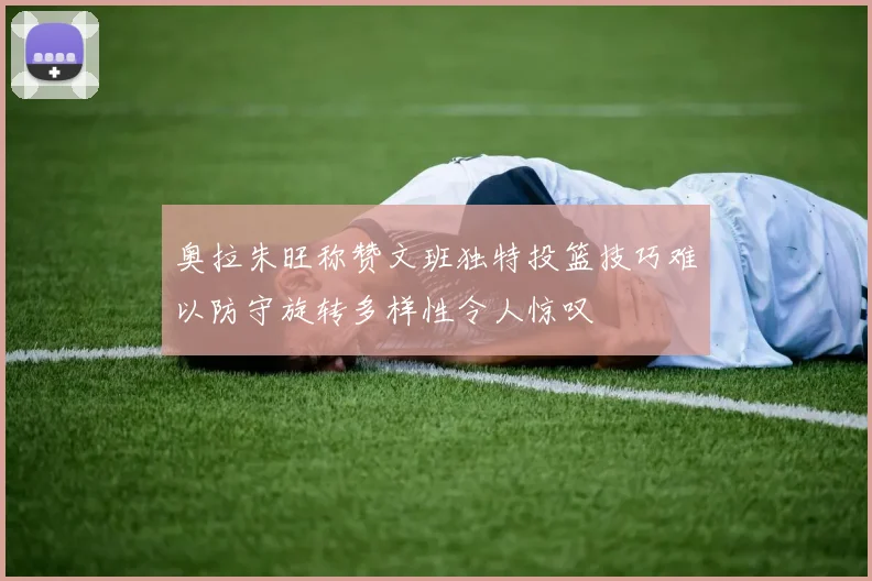 奥拉朱旺称赞文班独特投篮技巧难以防守旋转多样性令人惊叹