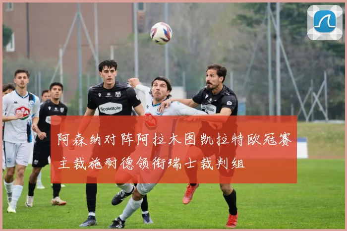 阿森纳对阵阿拉木图凯拉特欧冠赛主裁施耐德领衔瑞士裁判组