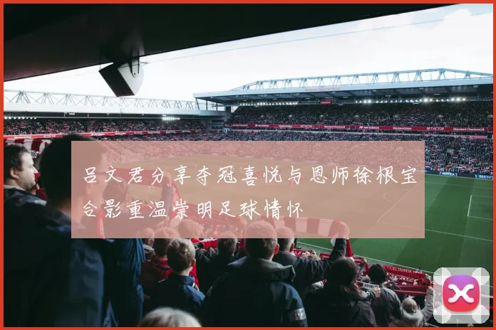 吕文君分享夺冠喜悦与恩师徐根宝合影重温崇明足球情怀