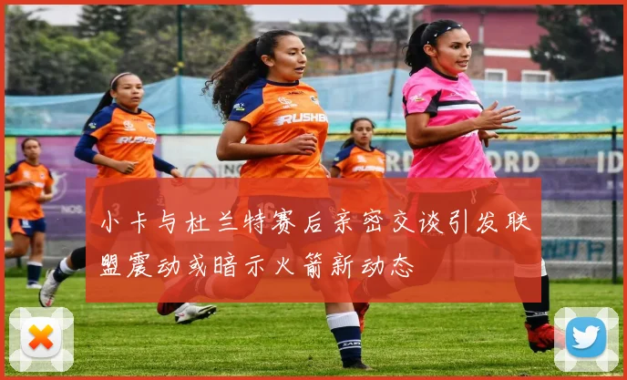 小卡与杜兰特赛后亲密交谈引发联盟震动或暗示火箭新动态